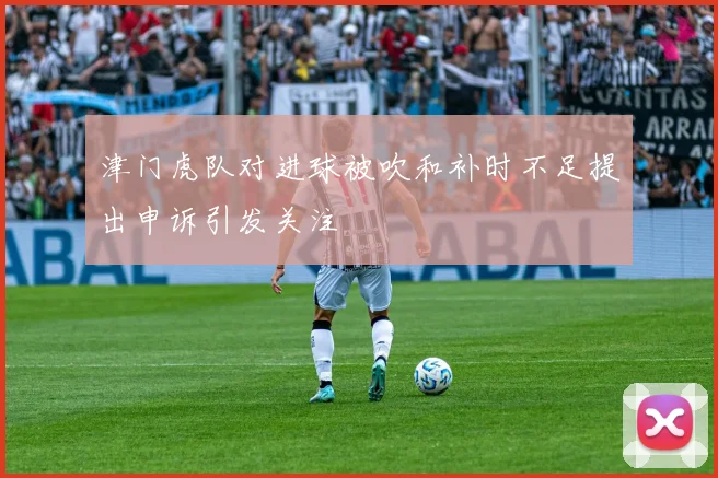 津门虎队对进球被吹和补时不足提出申诉引发关注