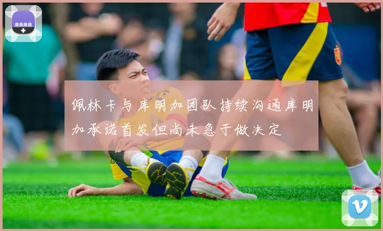 佩林卡与库明加团队持续沟通库明加承诺首发但尚未急于做决定