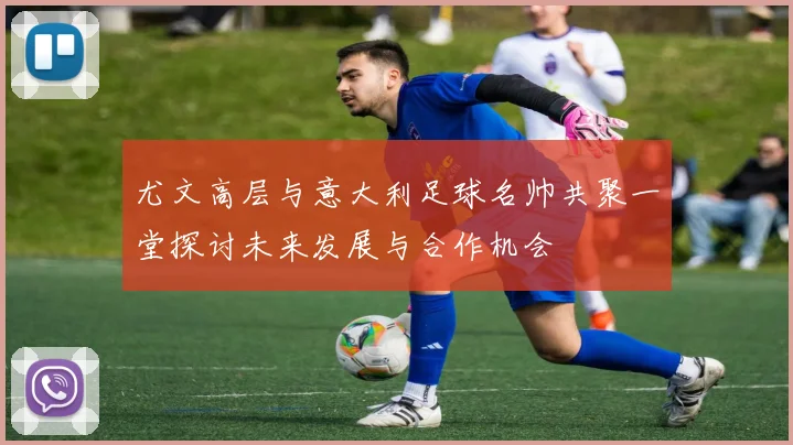 尤文高层与意大利足球名帅共聚一堂探讨未来发展与合作机会