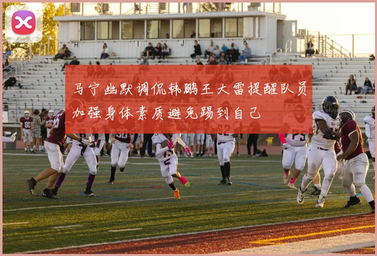 马宁幽默调侃韩鹏王大雷提醒队员加强身体素质避免踢到自己