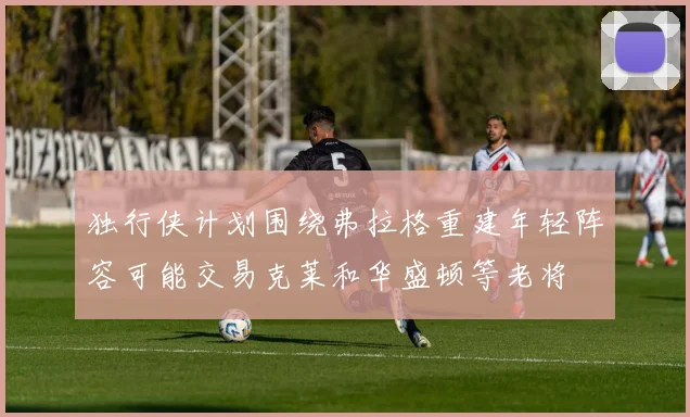 独行侠计划围绕弗拉格重建年轻阵容可能交易克莱和华盛顿等老将