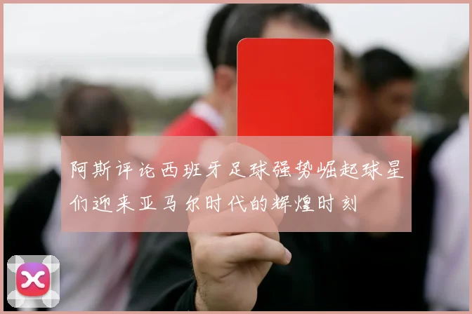 阿斯评论西班牙足球强势崛起球星们迎来亚马尔时代的辉煌时刻