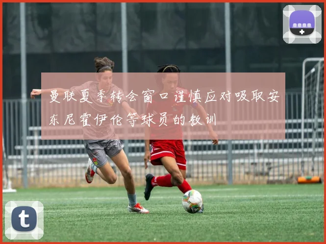 曼联夏季转会窗口谨慎应对吸取安东尼霍伊伦等球员的教训