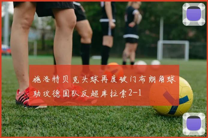 施洛特贝克头球再度破门布朗角球助攻德国队反超库拉索2-1