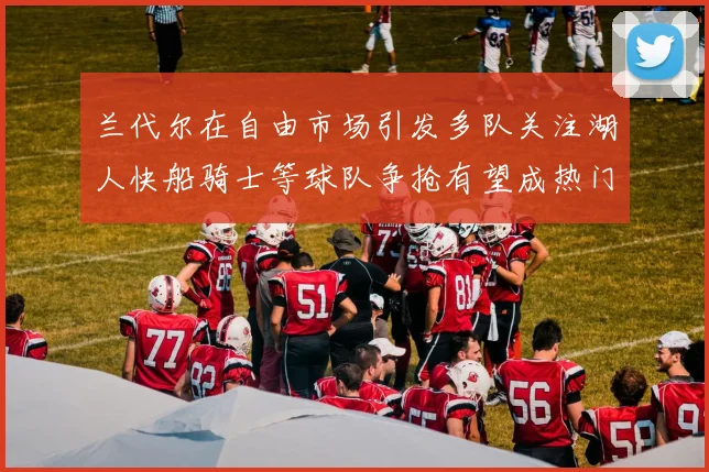 兰代尔在自由市场引发多队关注湖人快船骑士等球队争抢有望成热门球员