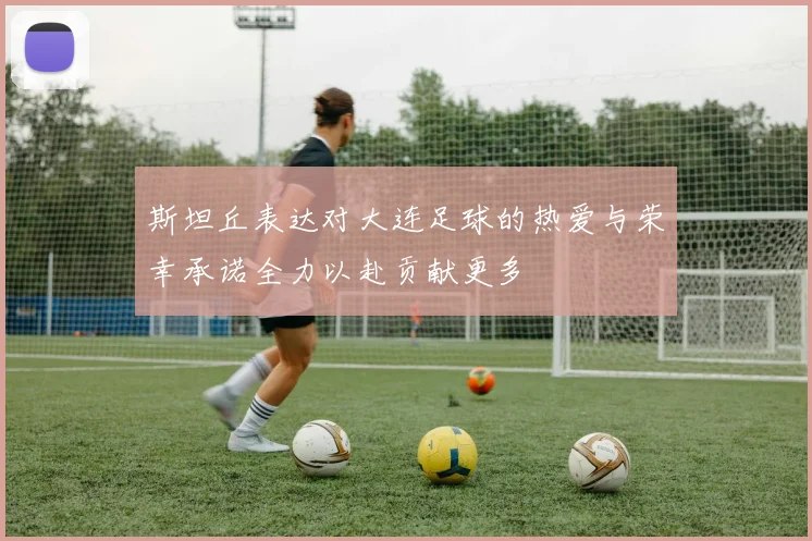 斯坦丘表达对大连足球的热爱与荣幸承诺全力以赴贡献更多