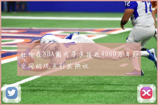 杜伦在NBA圈内寻求接近4000万年薪合同的观点引发热议