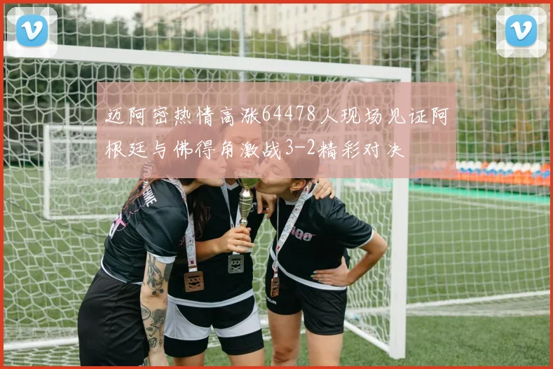 迈阿密热情高涨64478人现场见证阿根廷与佛得角激战3-2精彩对决
