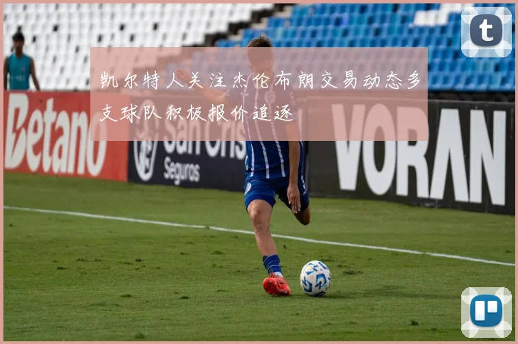 凯尔特人关注杰伦布朗交易动态多支球队积极报价追逐